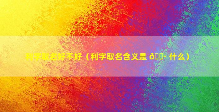 利字取名好不好（利字取名含义是 🌷 什么）